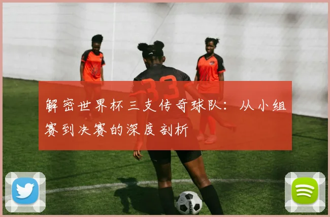 解密世界杯三支传奇球队：从小组赛到决赛的深度剖析