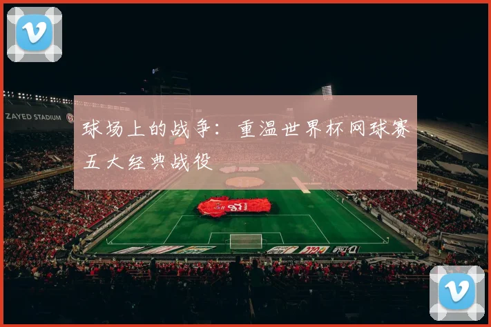 球场上的战争：重温世界杯网球赛五大经典战役