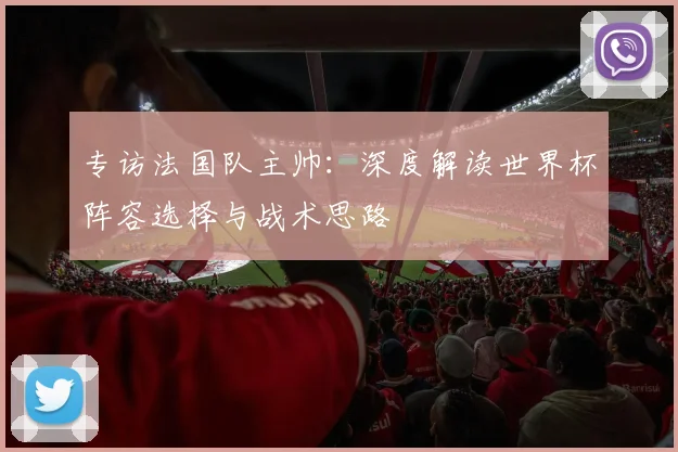 专访法国队主帅：深度解读世界杯阵容选择与战术思路